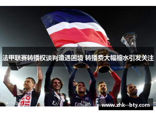 法甲联赛转播权谈判遭遇困境 转播费大幅缩水引发关注