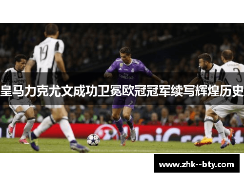 皇马力克尤文成功卫冕欧冠冠军续写辉煌历史