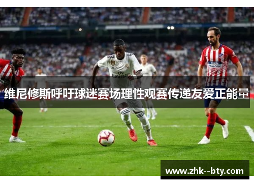 维尼修斯呼吁球迷赛场理性观赛传递友爱正能量