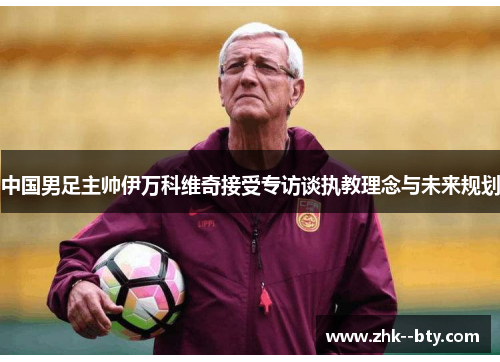 中国男足主帅伊万科维奇接受专访谈执教理念与未来规划