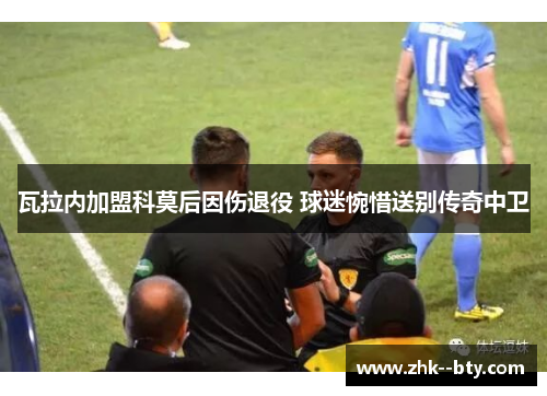瓦拉内加盟科莫后因伤退役 球迷惋惜送别传奇中卫 瓦拉内加盟科莫后因伤退役 球迷惋惜送别传奇中卫