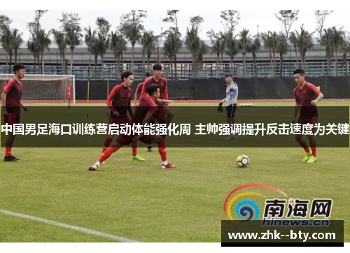 中国男足海口训练营启动体能强化周 主帅强调提升反击速度为关键