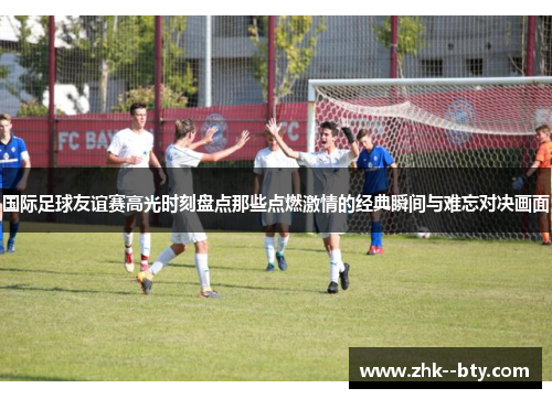 国际足球友谊赛高光时刻盘点那些点燃激情的经典瞬间与难忘对决画面 国际足球友谊赛高光时刻盘点那些点燃激情的经典瞬间与难忘对决画面
